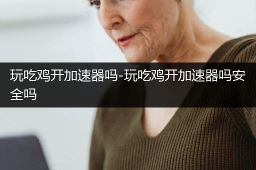 玩吃鸡开加速器吗-玩吃鸡开加速器吗安全吗