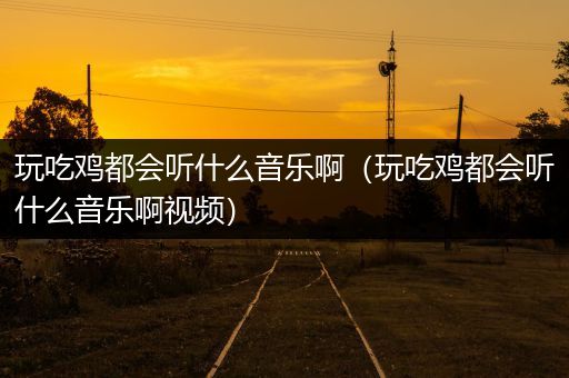 玩吃鸡都会听什么音乐啊（玩吃鸡都会听什么音乐啊视频）