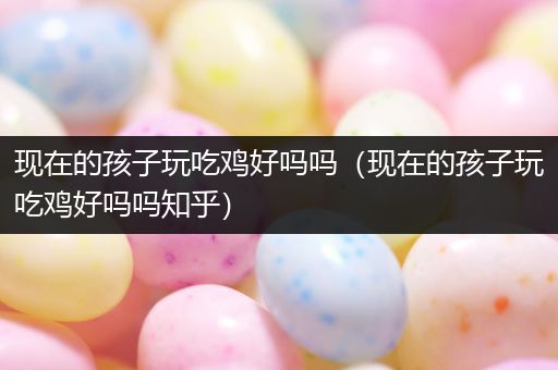 现在的孩子玩吃鸡好吗吗（现在的孩子玩吃鸡好吗吗知乎）