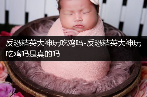 反恐精英大神玩吃鸡吗-反恐精英大神玩吃鸡吗是真的吗