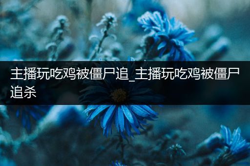 主播玩吃鸡被僵尸追_主播玩吃鸡被僵尸追杀