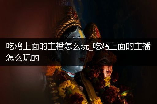 吃鸡上面的主播怎么玩_吃鸡上面的主播怎么玩的