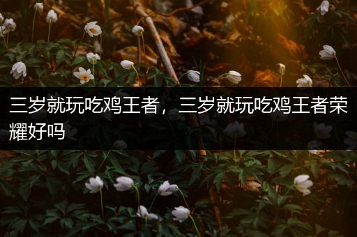 三岁就玩吃鸡王者，三岁就玩吃鸡王者荣耀好吗