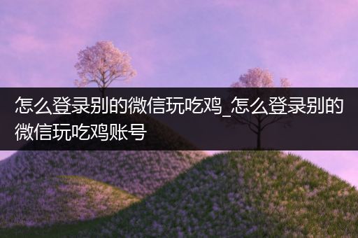 怎么登录别的微信玩吃鸡_怎么登录别的微信玩吃鸡账号