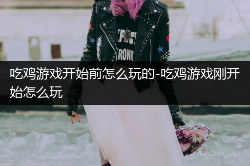 吃鸡游戏开始前怎么玩的-吃鸡游戏刚开始怎么玩