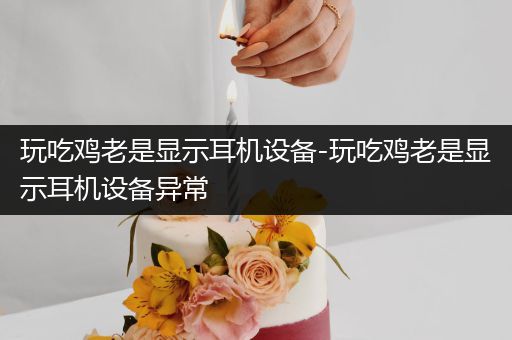 玩吃鸡老是显示耳机设备-玩吃鸡老是显示耳机设备异常