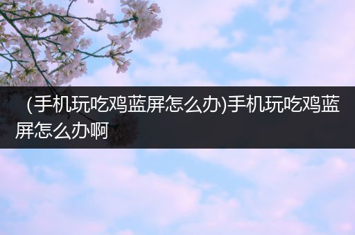 （手机玩吃鸡蓝屏怎么办)手机玩吃鸡蓝屏怎么办啊