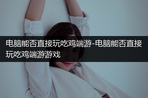 电脑能否直接玩吃鸡端游-电脑能否直接玩吃鸡端游游戏