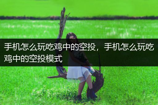 手机怎么玩吃鸡中的空投，手机怎么玩吃鸡中的空投模式