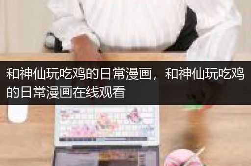 和神仙玩吃鸡的日常漫画，和神仙玩吃鸡的日常漫画在线观看