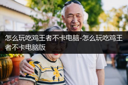 怎么玩吃鸡王者不卡电脑-怎么玩吃鸡王者不卡电脑版