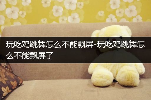 玩吃鸡跳舞怎么不能飘屏-玩吃鸡跳舞怎么不能飘屏了