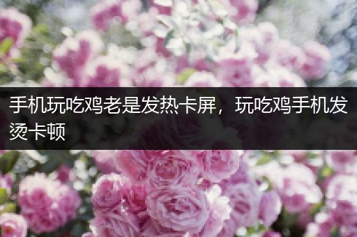 手机玩吃鸡老是发热卡屏，玩吃鸡手机发烫卡顿