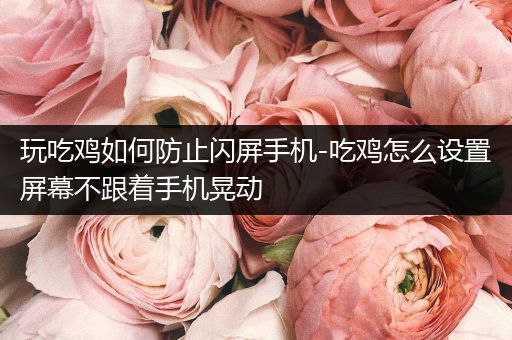 玩吃鸡如何防止闪屏手机-吃鸡怎么设置屏幕不跟着手机晃动