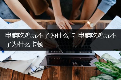 电脑吃鸡玩不了为什么卡_电脑吃鸡玩不了为什么卡顿