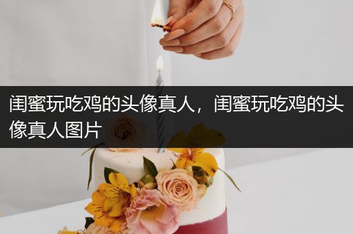 闺蜜玩吃鸡的头像真人，闺蜜玩吃鸡的头像真人图片