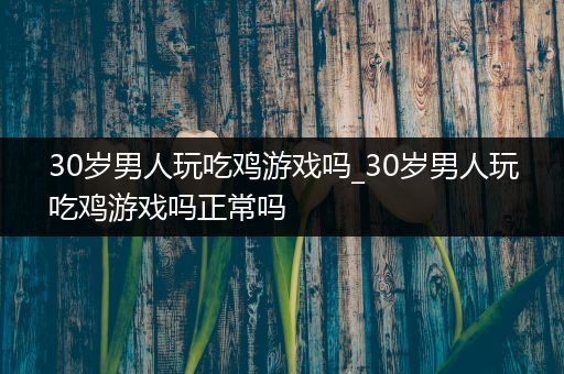 30岁男人玩吃鸡游戏吗_30岁男人玩吃鸡游戏吗正常吗
