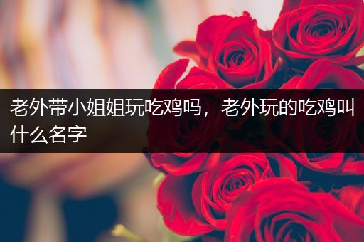 老外带小姐姐玩吃鸡吗，老外玩的吃鸡叫什么名字