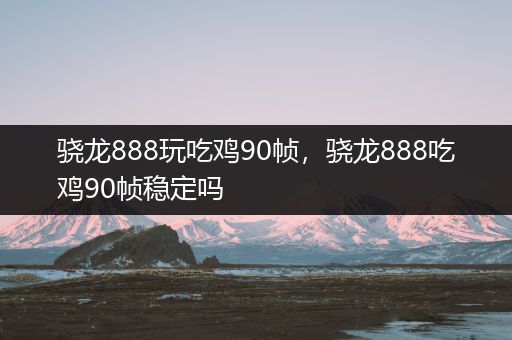 骁龙888玩吃鸡90帧，骁龙888吃鸡90帧稳定吗