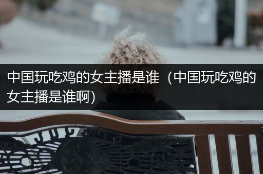 中国玩吃鸡的女主播是谁（中国玩吃鸡的女主播是谁啊）