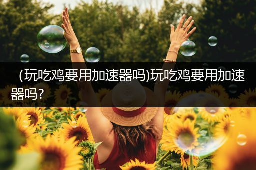 （玩吃鸡要用加速器吗)玩吃鸡要用加速器吗?