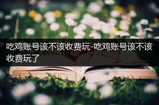 吃鸡账号该不该收费玩-吃鸡账号该不该收费玩了