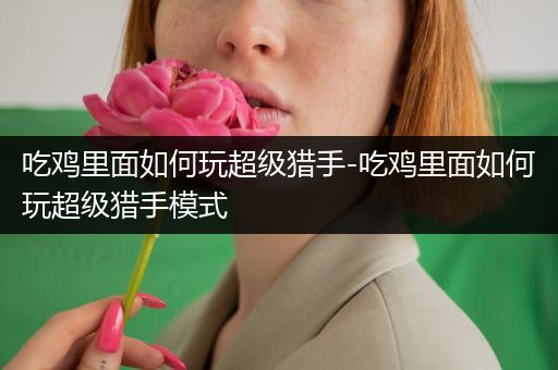 吃鸡里面如何玩超级猎手-吃鸡里面如何玩超级猎手模式