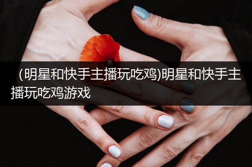 （明星和快手主播玩吃鸡)明星和快手主播玩吃鸡游戏