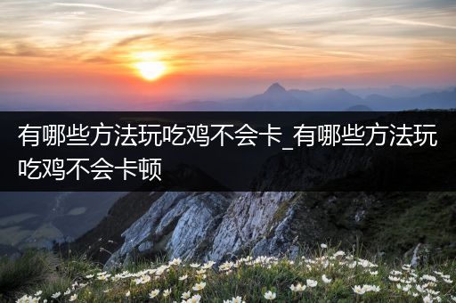 有哪些方法玩吃鸡不会卡_有哪些方法玩吃鸡不会卡顿