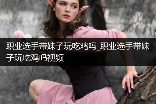 职业选手带妹子玩吃鸡吗_职业选手带妹子玩吃鸡吗视频