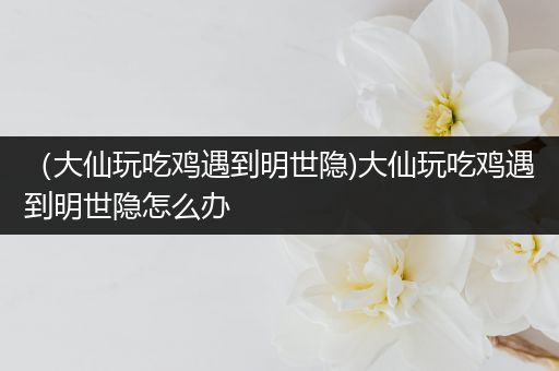 （大仙玩吃鸡遇到明世隐)大仙玩吃鸡遇到明世隐怎么办