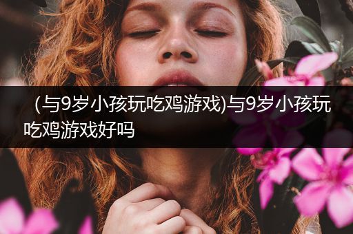 （与9岁小孩玩吃鸡游戏)与9岁小孩玩吃鸡游戏好吗