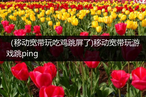 （移动宽带玩吃鸡跳屏了)移动宽带玩游戏跳ping