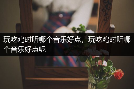 玩吃鸡时听哪个音乐好点，玩吃鸡时听哪个音乐好点呢