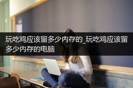 玩吃鸡应该留多少内存的_玩吃鸡应该留多少内存的电脑