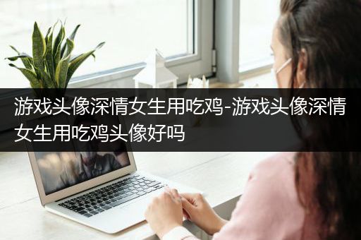 游戏头像深情女生用吃鸡-游戏头像深情女生用吃鸡头像好吗
