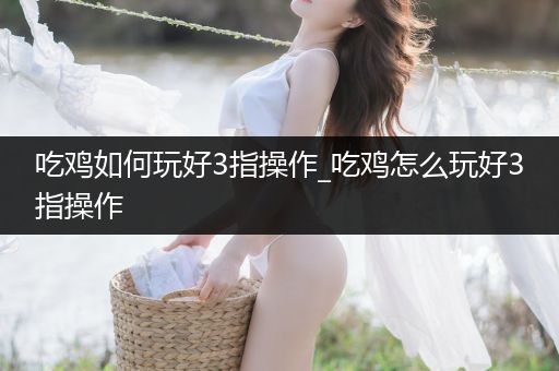 吃鸡如何玩好3指操作_吃鸡怎么玩好3指操作