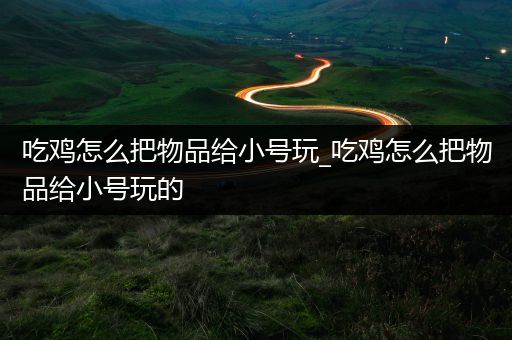 吃鸡怎么把物品给小号玩_吃鸡怎么把物品给小号玩的