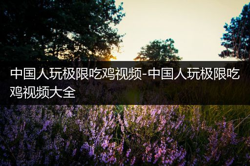 中国人玩极限吃鸡视频-中国人玩极限吃鸡视频大全