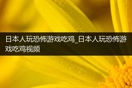 日本人玩恐怖游戏吃鸡_日本人玩恐怖游戏吃鸡视频
