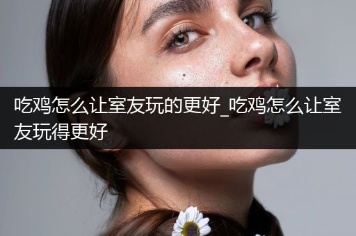 吃鸡怎么让室友玩的更好_吃鸡怎么让室友玩得更好