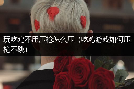 玩吃鸡不用压枪怎么压（吃鸡游戏如何压枪不跳）