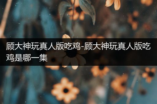 顾大神玩真人版吃鸡-顾大神玩真人版吃鸡是哪一集