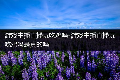 游戏主播直播玩吃鸡吗-游戏主播直播玩吃鸡吗是真的吗