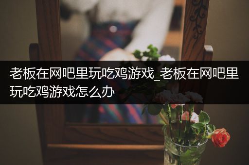 老板在网吧里玩吃鸡游戏_老板在网吧里玩吃鸡游戏怎么办