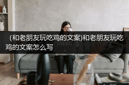 （和老朋友玩吃鸡的文案)和老朋友玩吃鸡的文案怎么写