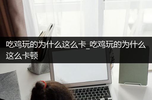 吃鸡玩的为什么这么卡_吃鸡玩的为什么这么卡顿