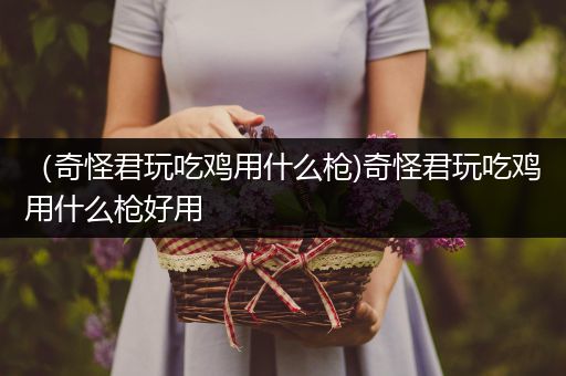 （奇怪君玩吃鸡用什么枪)奇怪君玩吃鸡用什么枪好用