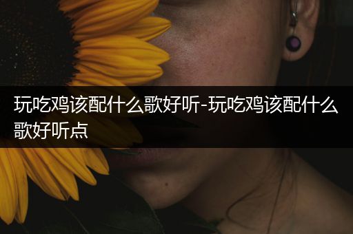 玩吃鸡该配什么歌好听-玩吃鸡该配什么歌好听点