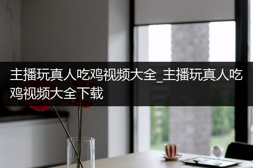 主播玩真人吃鸡视频大全_主播玩真人吃鸡视频大全下载